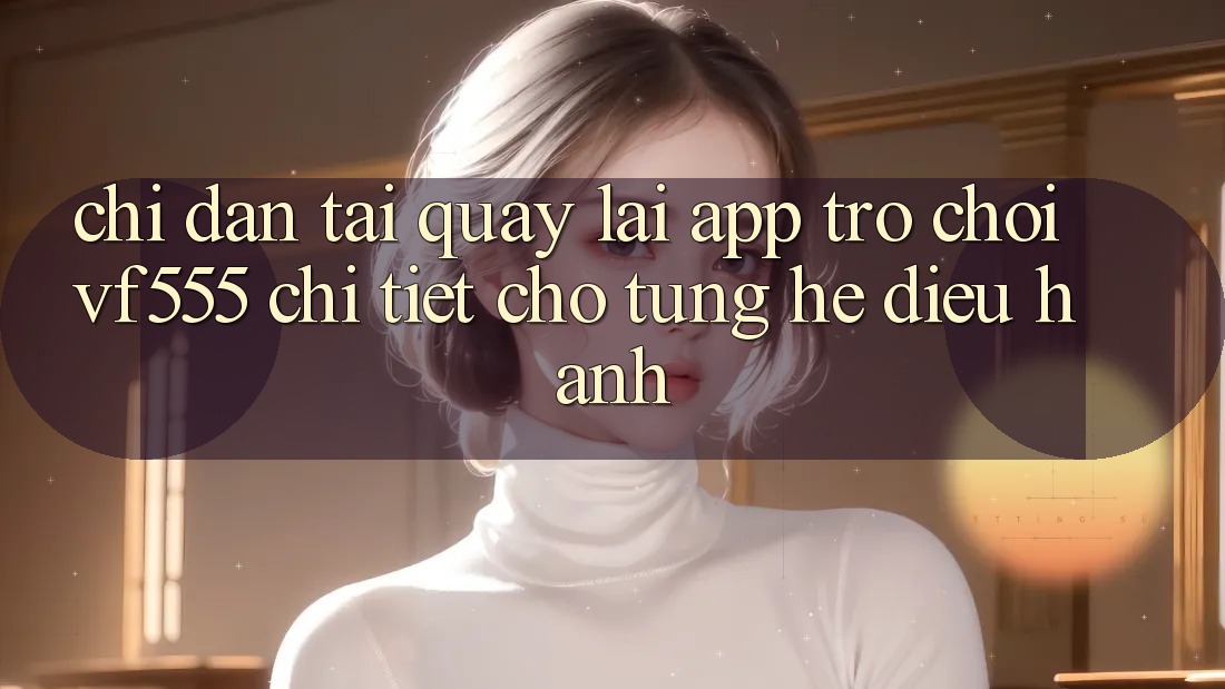 Chỉ dẫn Tải quay lại App Trò chơi VF555 Chi Tiết Cho Từng Hệ Điều Hành