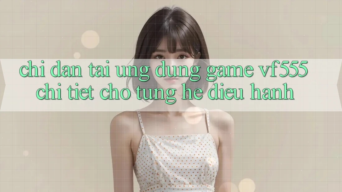 Chỉ dẫn Tải Ứng dụng Game VF555 Chi Tiết Cho Từng Hệ Điều Hành