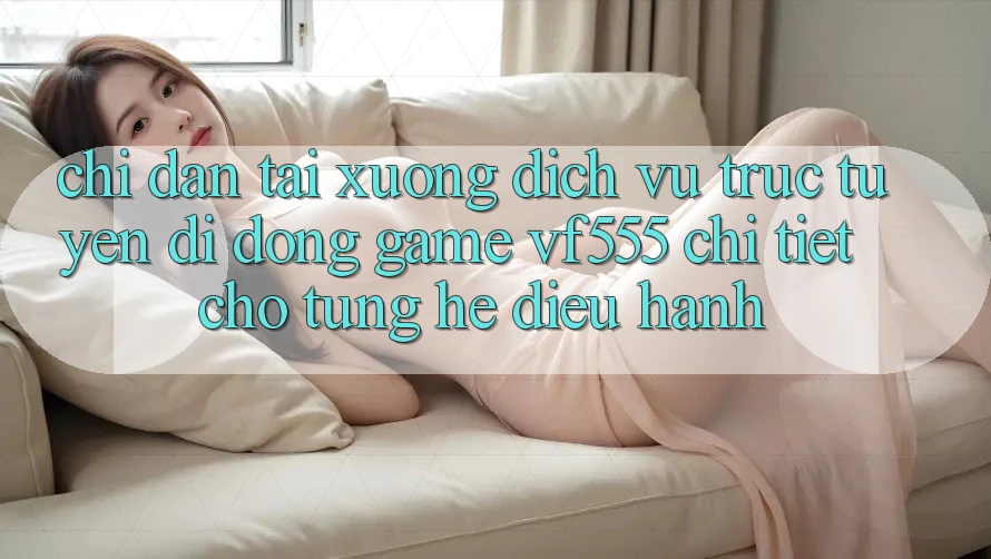 Chỉ dẫn Tải xuống Dịch vụ trực tuyến di động Game VF555 Chi Tiết Cho Từng Hệ Điều Hành