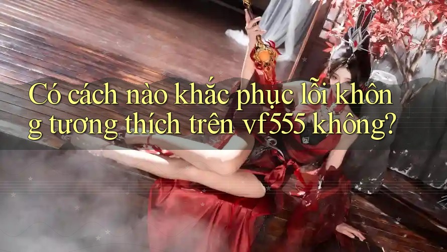 Có cách nào khắc phục lỗi không tương thích trên vf555 không?