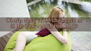 Có nên dùng vf555 cho người mới bắt đầu   phiên bản 2026