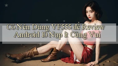 Có nên dùng vf555 để review Android 10 nạp ít cũng vui