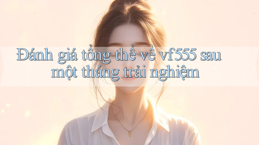 Đánh giá tổng thể về vf555 sau một tháng trải nghiệm