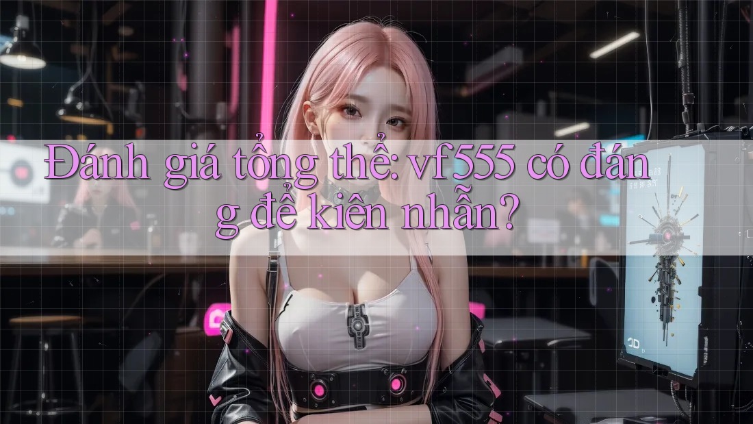 Đánh giá tổng thể: vf555 có đáng để kiên nhẫn?