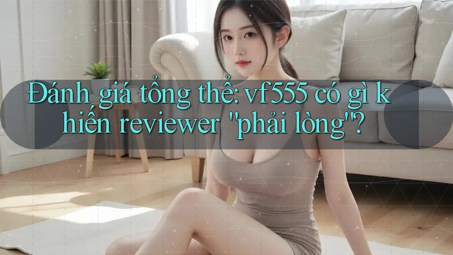 Đánh giá tổng thể: vf555 có gì khiến reviewer “phải lòng”?