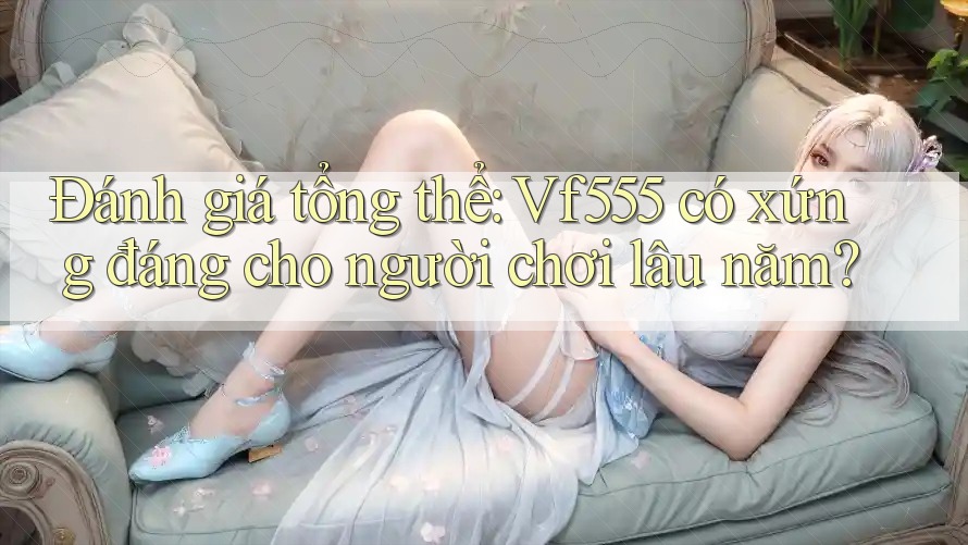 Đánh giá tổng thể: Vf555 có xứng đáng cho người chơi lâu năm?