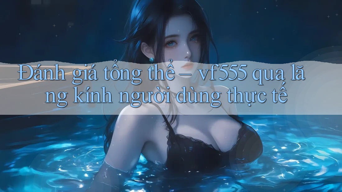 Đánh giá tổng thể – vf555 qua lăng kính người dùng thực tế