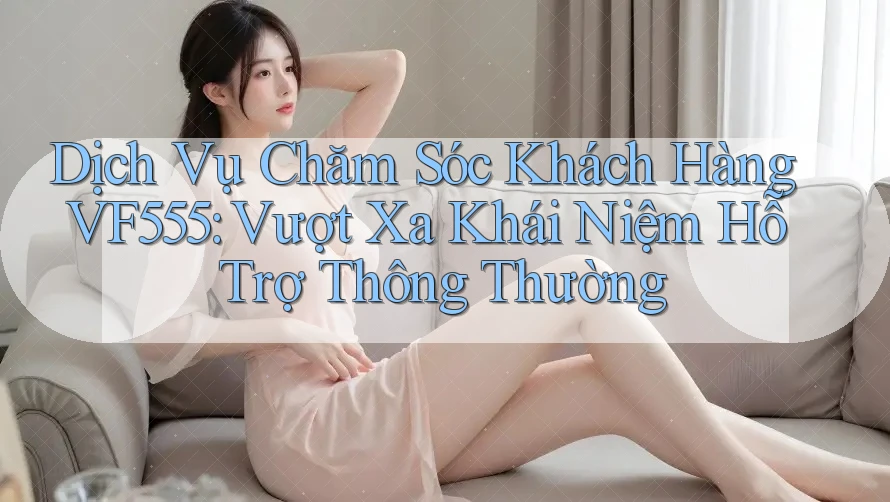 Dịch Vụ Chăm Sóc Khách Hàng VF555: Vượt Xa Khái Niệm Hỗ Trợ Thông Thường Dịch Vụ Chăm Sóc Khách Hàng VF555: Vượt Xa Khái Niệm Hỗ Trợ Thông Thường
