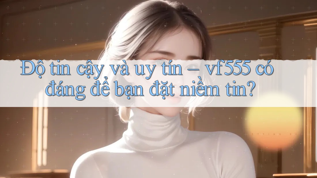 Độ tin cậy và uy tín – vf555 có đáng để bạn đặt niềm tin?