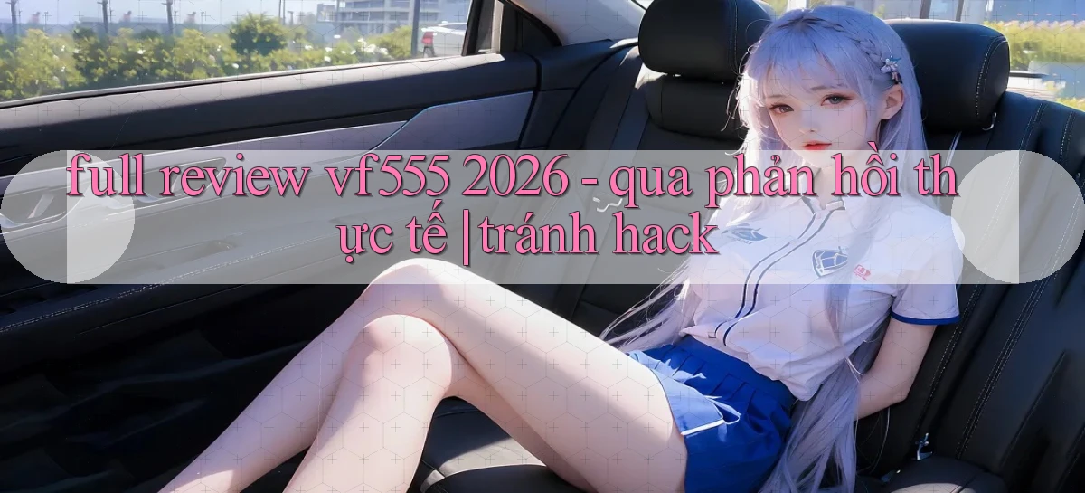 full review vf555 2026   qua phản hồi thực tế tránh hack
