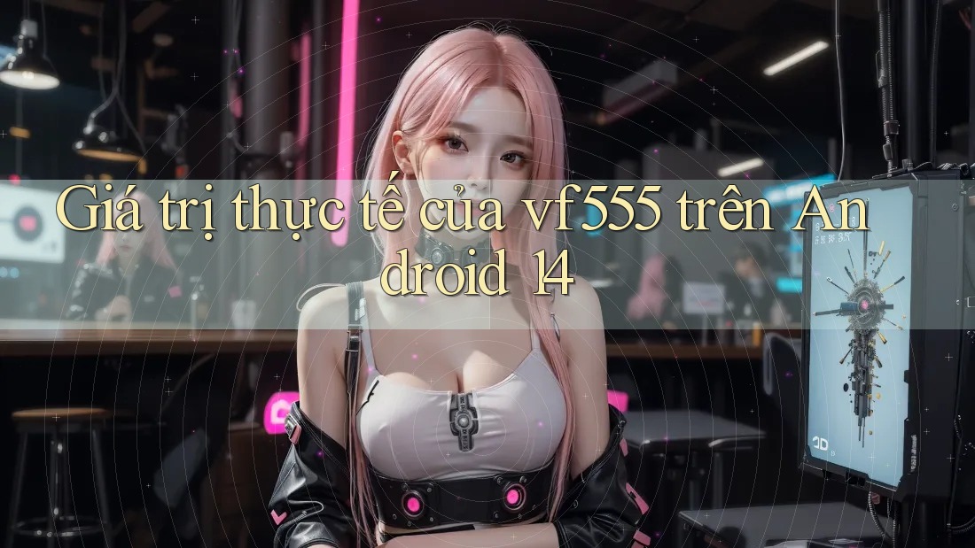 Giá trị thực tế của vf555 trên Android 14