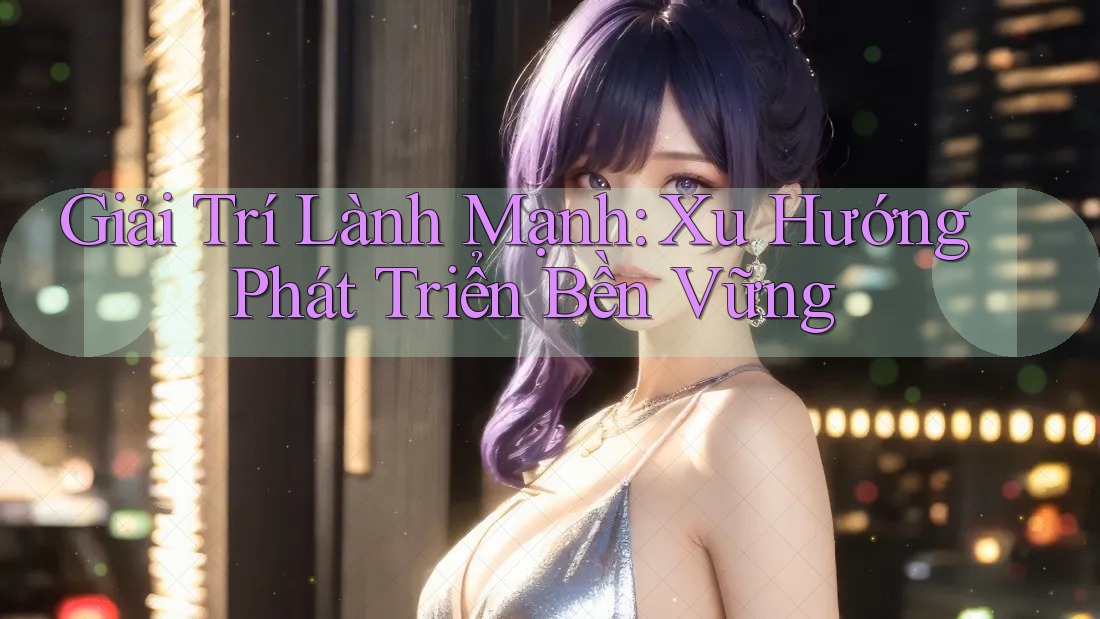 Giải Trí Lành Mạnh: Xu Hướng Phát Triển Bền Vững