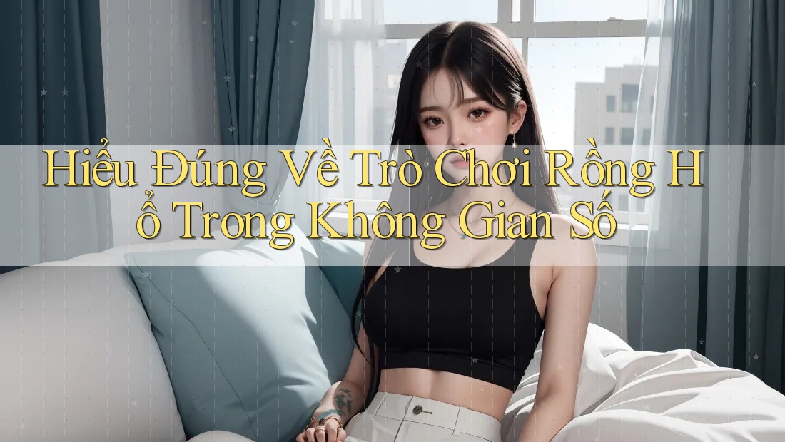 Hiểu Đúng Về Trò Chơi Rồng Hổ Trong Không Gian Số Hiểu Đúng Về Trò Chơi Rồng Hổ Trong Không Gian Số