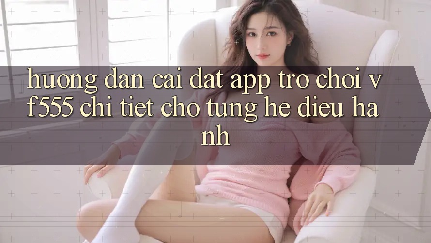 Hướng Dẫn Cài đặt App Trò chơi VF555 Chi Tiết Cho Từng Hệ Điều Hành