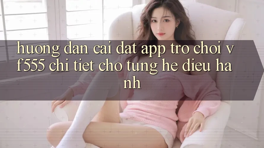 Hướng dẫn Cài đặt App Trò chơi VF555 Chi Tiết Cho Từng Hệ Điều Hành
