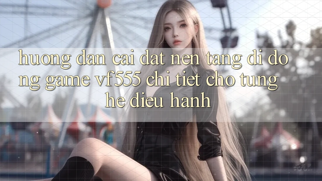 Hướng Dẫn Cài đặt Nền tảng di động Game VF555 Chi Tiết Cho Từng Hệ Điều Hành
