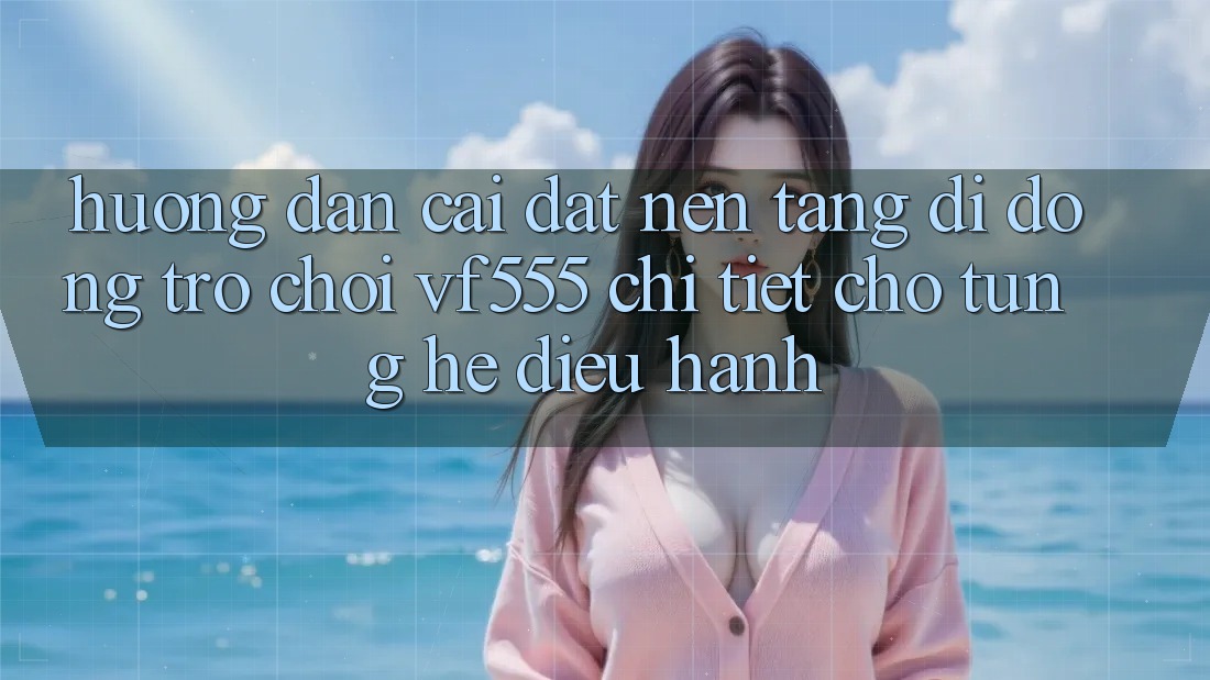 Hướng Dẫn Cài đặt Nền tảng di động Trò chơi VF555 Chi Tiết Cho Từng Hệ Điều Hành