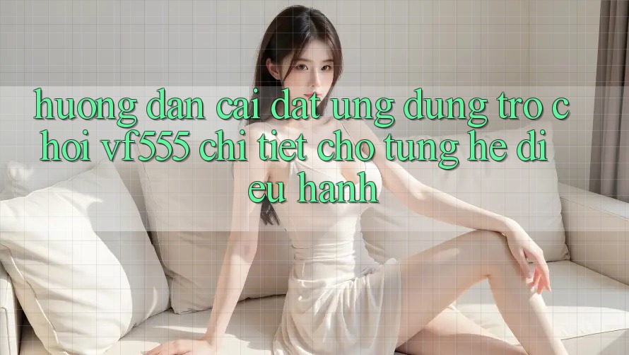 Hướng Dẫn Cài đặt Ứng dụng Trò chơi VF555 Chi Tiết Cho Từng Hệ Điều Hành