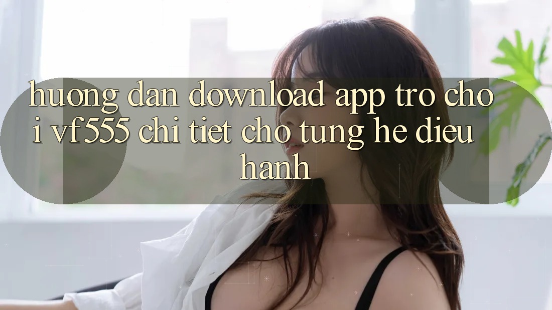 Hướng Dẫn Download App Trò chơi VF555 Chi Tiết Cho Từng Hệ Điều Hành Hướng Dẫn Download App Trò chơi VF555 Chi Tiết Cho Từng Hệ Điều Hành