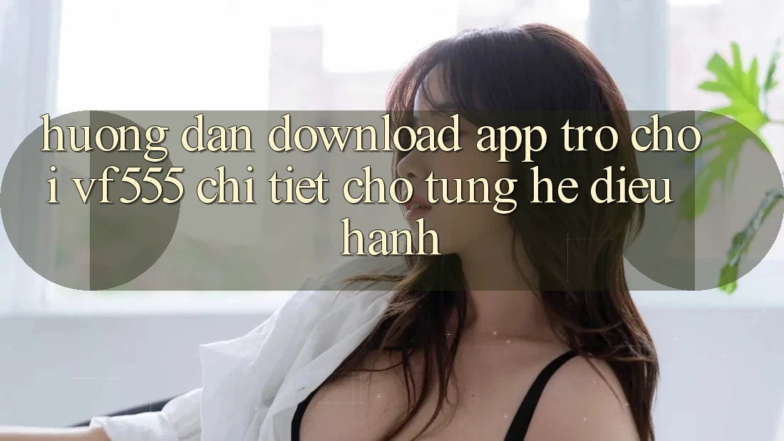Hướng Dẫn Download App Trò chơi VF555 Chi Tiết Cho Từng Hệ Điều Hành