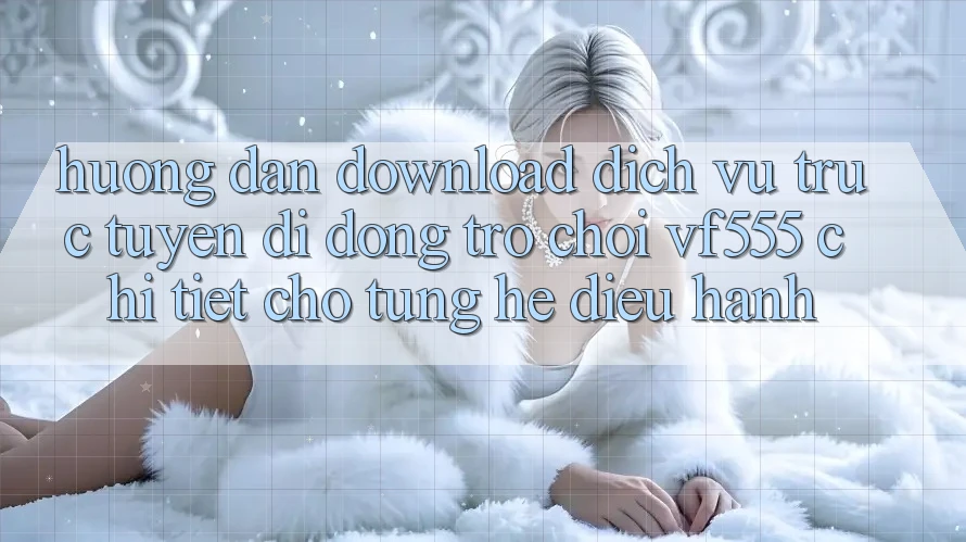 Hướng Dẫn Download Dịch vụ trực tuyến di động Trò chơi VF555 Chi Tiết Cho Từng Hệ Điều Hành