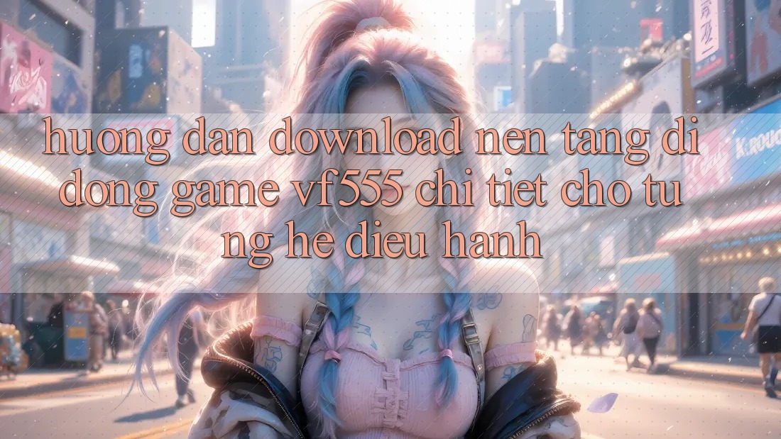 Hướng Dẫn Download Nền tảng di động Game VF555 Chi Tiết Cho Từng Hệ Điều Hành