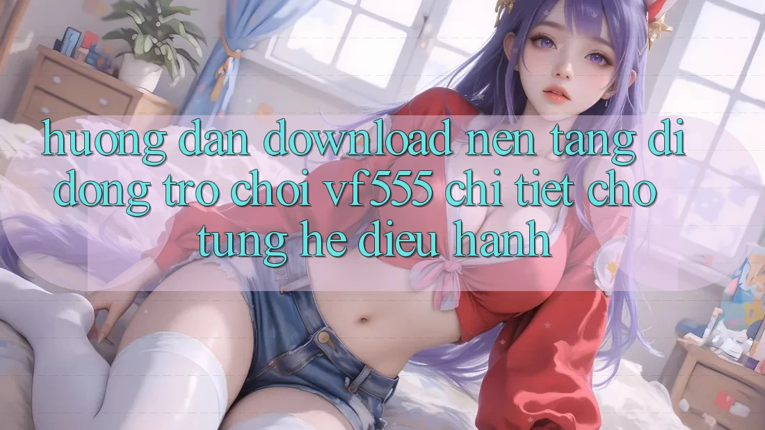 Hướng Dẫn Download Nền tảng di động Trò chơi VF555 Chi Tiết Cho Từng Hệ Điều Hành Hướng Dẫn Download Nền tảng di động Trò chơi VF555 Chi Tiết Cho Từng Hệ Điều Hành