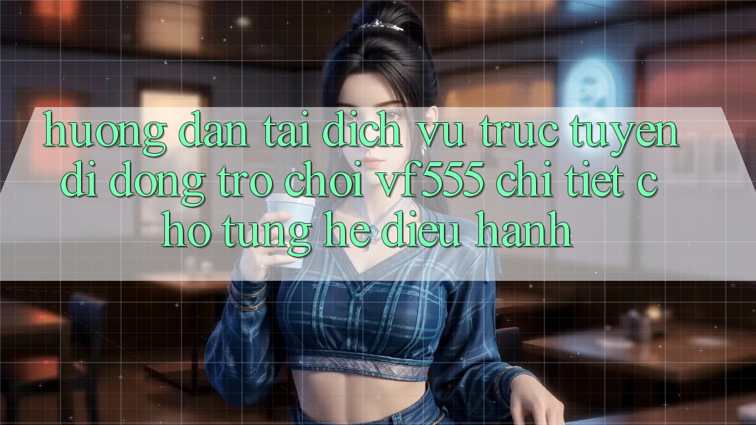 Hướng Dẫn Tải Dịch vụ trực tuyến di động Trò chơi VF555 Chi Tiết Cho Từng Hệ Điều Hành