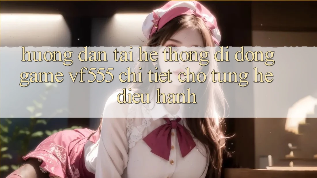 Hướng Dẫn Tải Hệ thống di động Game VF555 Chi Tiết Cho Từng Hệ Điều Hành