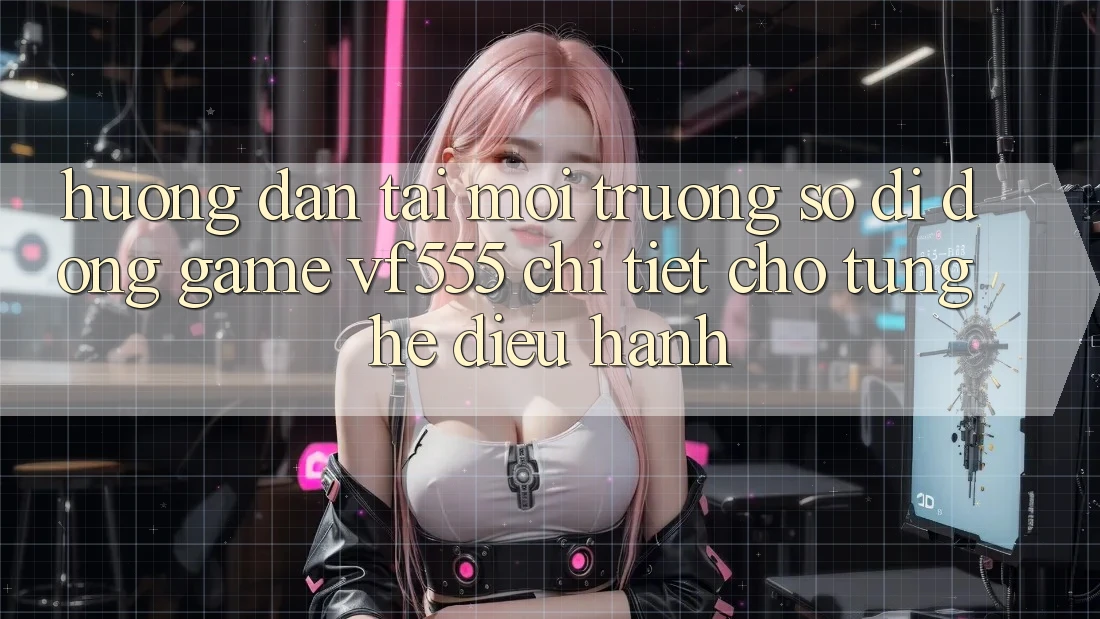 Hướng Dẫn Tải Môi trường số di động Game VF555 Chi Tiết Cho Từng Hệ Điều Hành