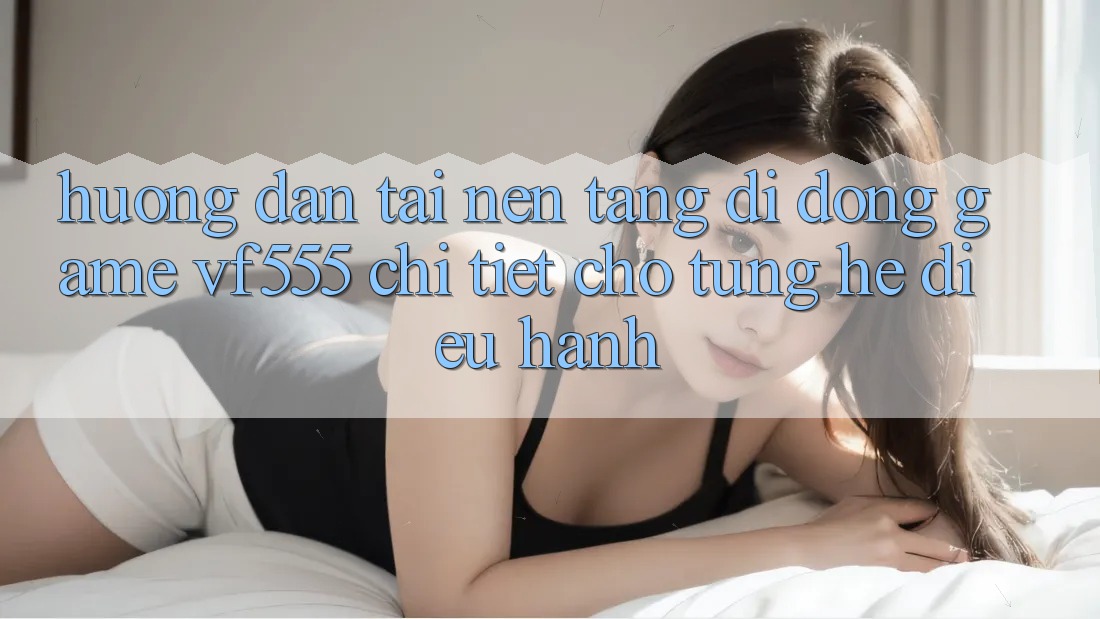 Hướng Dẫn Tải Nền tảng di động Game VF555 Chi Tiết Cho Từng Hệ Điều Hành