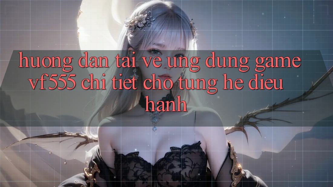 Hướng Dẫn Tải về Ứng dụng Game VF555 Chi Tiết Cho Từng Hệ Điều Hành