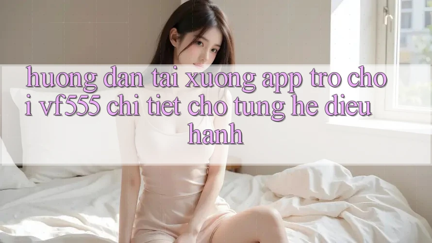 Hướng Dẫn Tải xuống App Trò chơi VF555 Chi Tiết Cho Từng Hệ Điều Hành