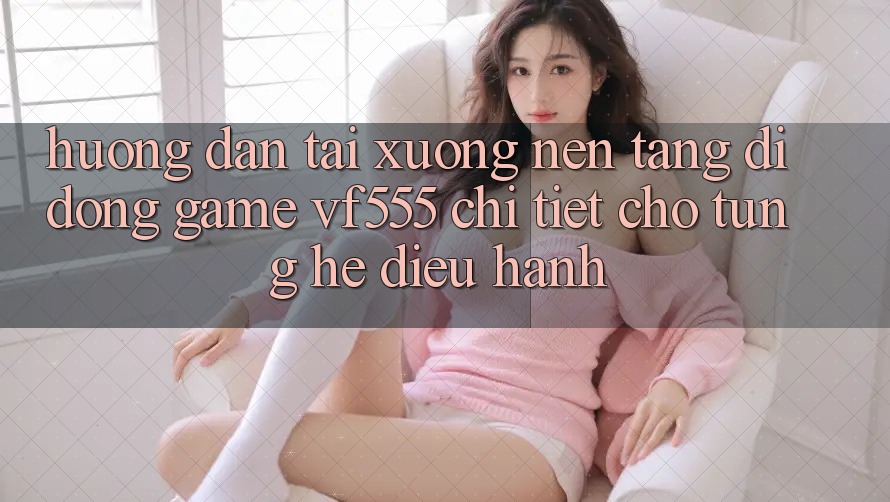 Hướng Dẫn Tải xuống Nền tảng di động Game VF555 Chi Tiết Cho Từng Hệ Điều Hành Hướng Dẫn Tải xuống Nền tảng di động Game VF555 Chi Tiết Cho Từng Hệ Điều Hành