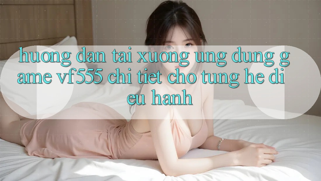 Hướng Dẫn Tải xuống Ứng dụng Game VF555 Chi Tiết Cho Từng Hệ Điều Hành Hướng Dẫn Tải xuống Ứng dụng Game VF555 Chi Tiết Cho Từng Hệ Điều Hành
