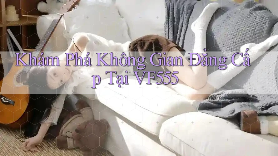 Khám Phá Không Gian Đẳng Cấp Tại VF555 Khám Phá Không Gian Đẳng Cấp Tại VF555