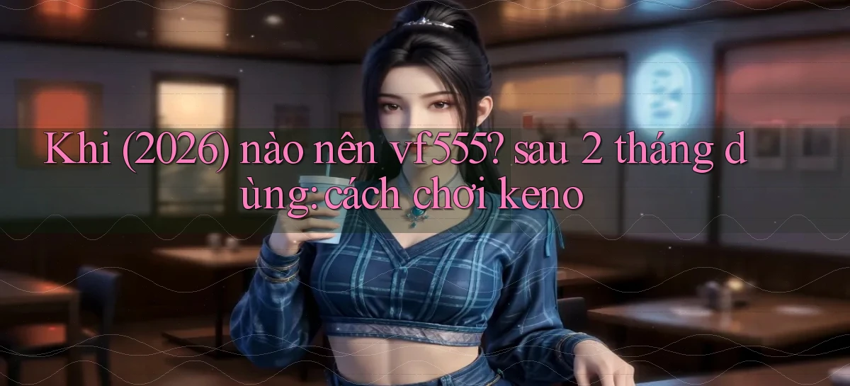Khi (2026) nào nên vf555 sau 2 tháng dùng cách chơi keno