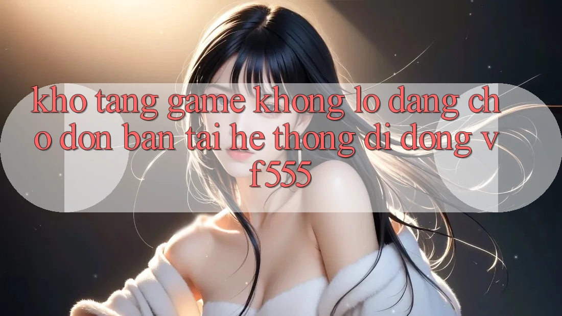 Kho Tàng Game Khổng lồ Đang Chờ Đón Bạn Tại Hệ thống di động VF555