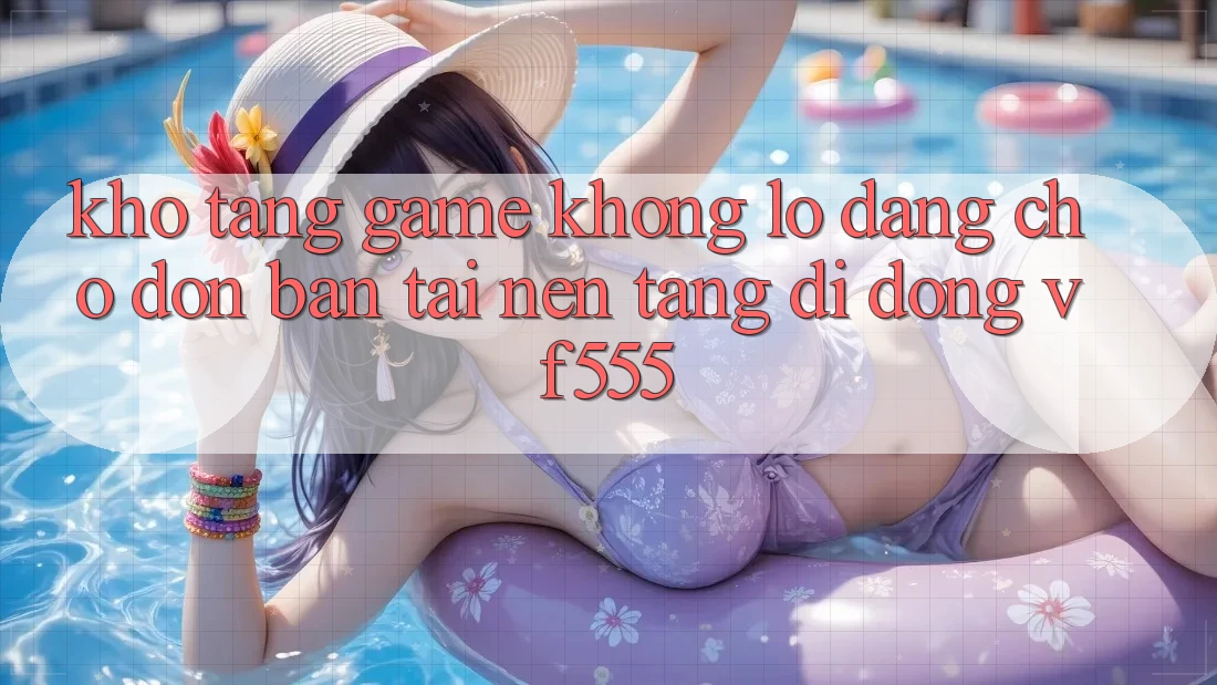 Kho Tàng Game Khổng lồ Đang Chờ Đón Bạn Tại Nền tảng di động VF555