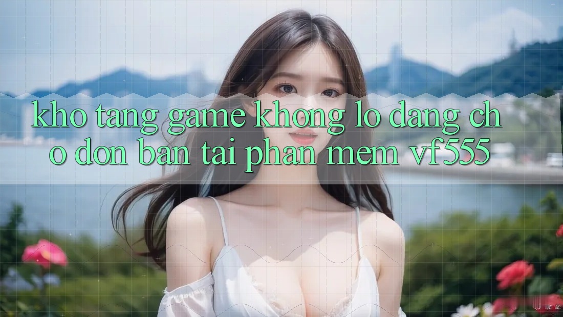 Kho Tàng Game Khổng lồ Đang Chờ Đón Bạn Tại Phần mềm VF555