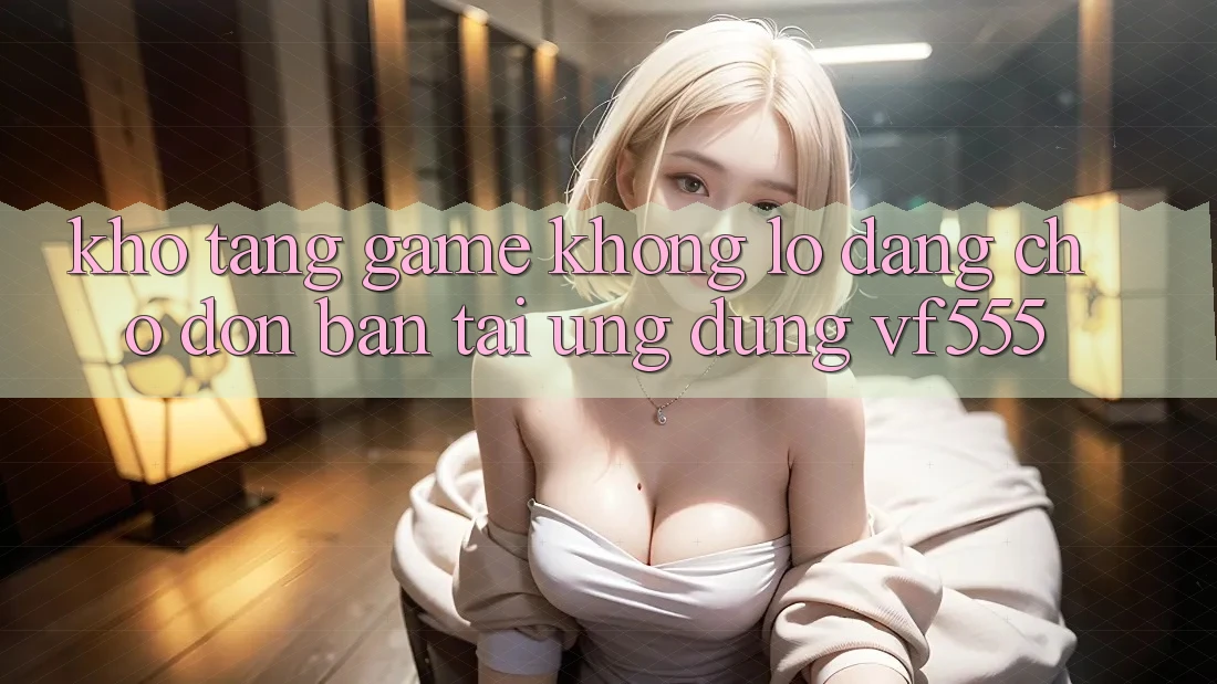 Kho Tàng Game Khổng lồ Đang Chờ Đón Bạn Tại Ứng dụng VF555 Kho Tàng Game Khổng lồ Đang Chờ Đón Bạn Tại Ứng dụng VF555