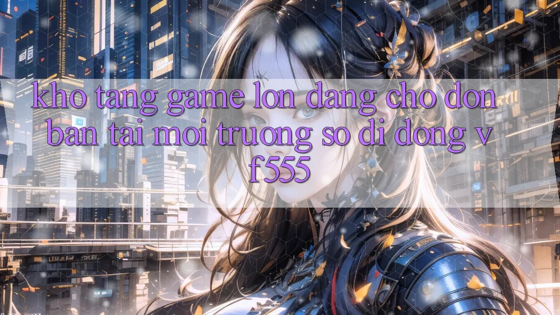 Kho Tàng Game Lớn Đang Chờ Đón Bạn Tại Môi trường số di động VF555