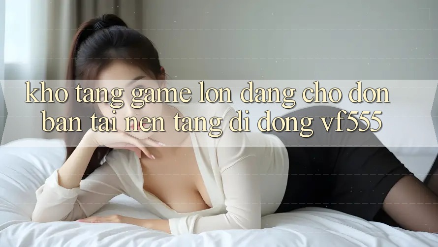 Kho Tàng Game Lớn Đang Chờ Đón Bạn Tại Nền tảng di động VF555 Kho Tàng Game Lớn Đang Chờ Đón Bạn Tại Nền tảng di động VF555