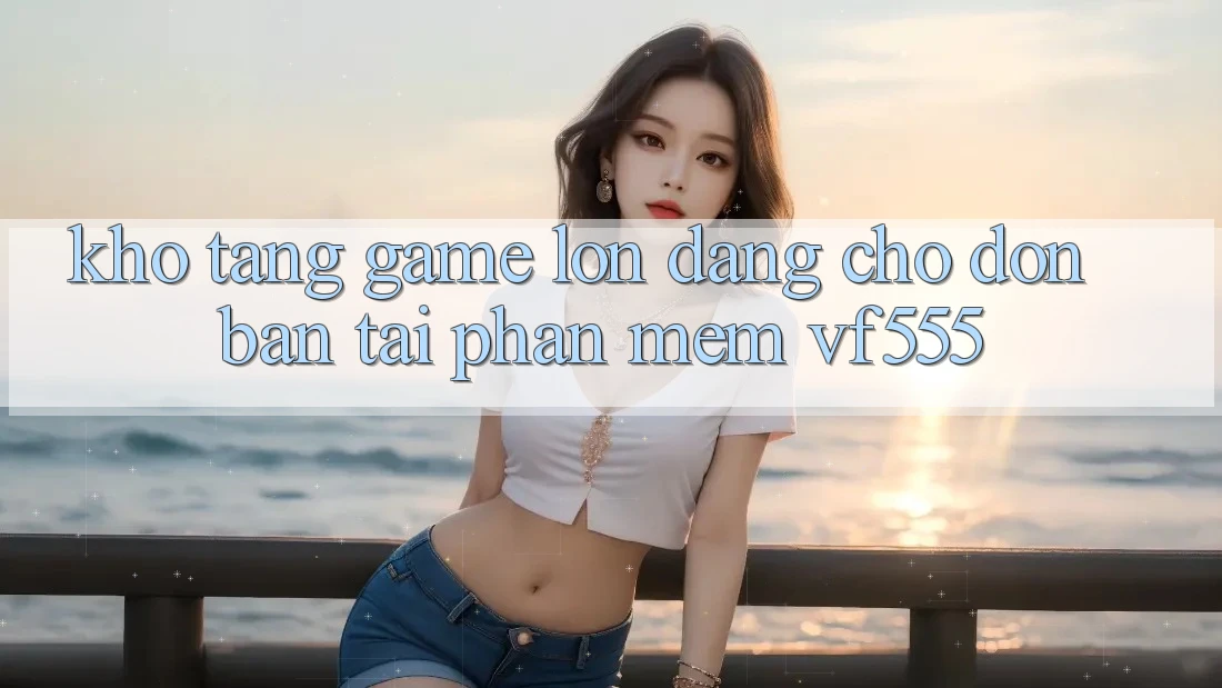 Kho Tàng Game Lớn Đang Chờ Đón Bạn Tại Phần mềm VF555