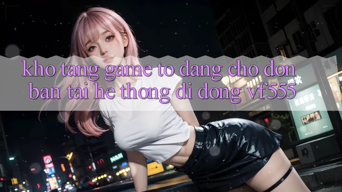 Kho Tàng Game To Đang Chờ Đón Bạn Tại Hệ thống di động VF555
