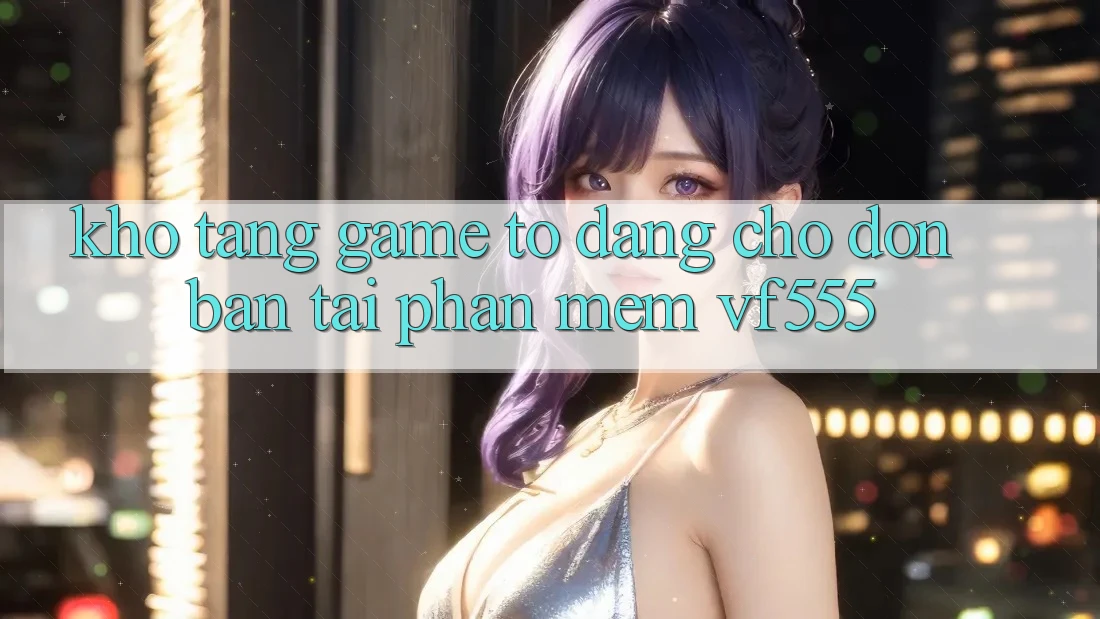 Kho Tàng Game To Đang Chờ Đón Bạn Tại Phần mềm VF555 Kho Tàng Game To Đang Chờ Đón Bạn Tại Phần mềm VF555