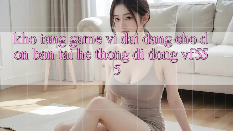 Kho Tàng Game Vĩ đại Đang Chờ Đón Bạn Tại Hệ thống di động VF555 Kho Tàng Game Vĩ đại Đang Chờ Đón Bạn Tại Hệ thống di động VF555