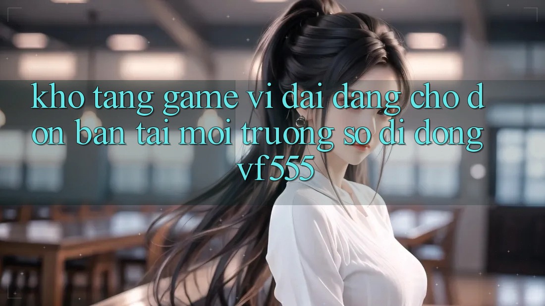 Kho Tàng Game Vĩ đại Đang Chờ Đón Bạn Tại Môi trường số di động VF555