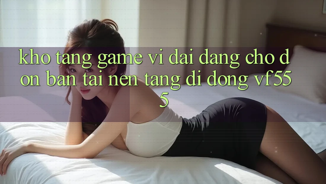Kho Tàng Game Vĩ đại Đang Chờ Đón Bạn Tại Nền tảng di động VF555