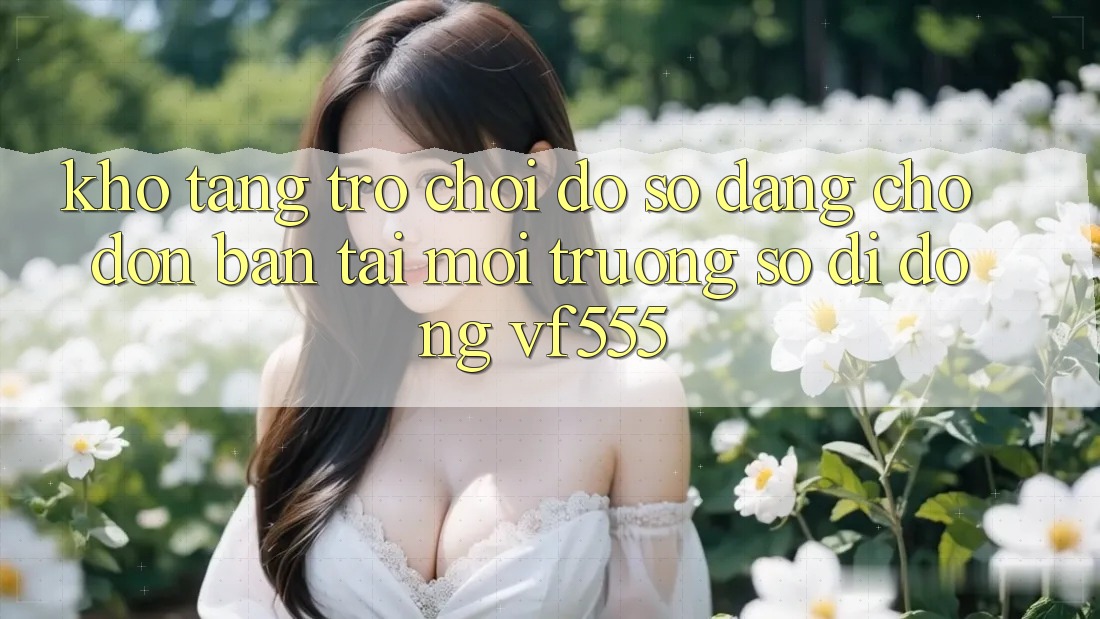 Kho Tàng Trò chơi Đồ Sộ Đang Chờ Đón Bạn Tại Môi trường số di động VF555